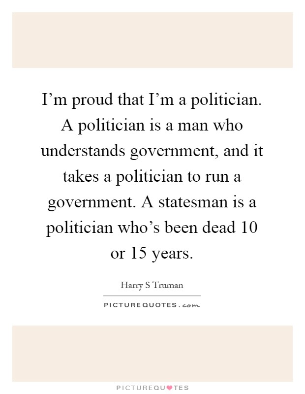 I'm proud that I'm a politician. A politician is a man who understands government, and it takes a politician to run a government. A statesman is a politician who's been dead 10 or 15 years Picture Quote #1