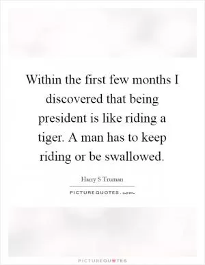 Within the first few months I discovered that being president is like riding a tiger. A man has to keep riding or be swallowed Picture Quote #1