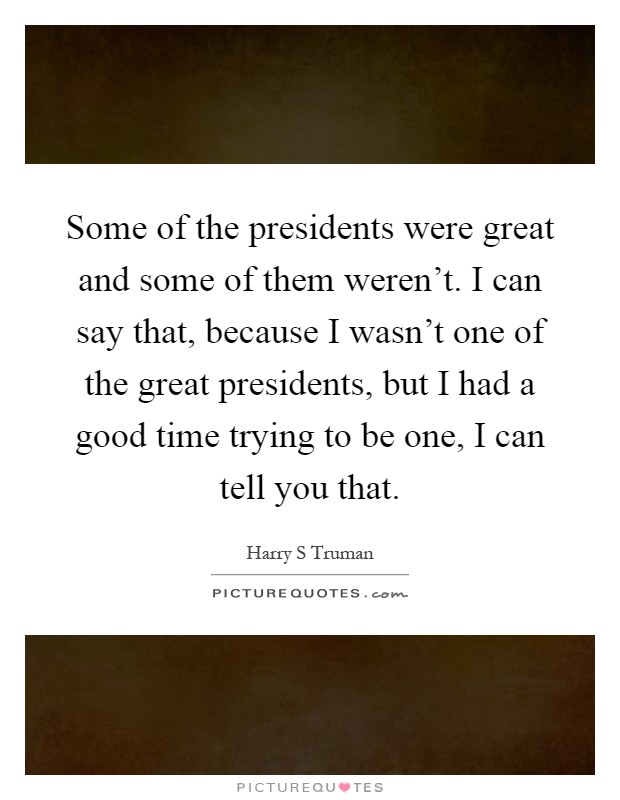 Some of the presidents were great and some of them weren't. I can say that, because I wasn't one of the great presidents, but I had a good time trying to be one, I can tell you that Picture Quote #1