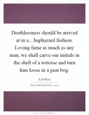 Deathlessness should be arrived at in a... haphazard fashion. Loving fame as much as any man, we shall carve our initials in the shell of a tortoise and turn him loose in a peat bog Picture Quote #1