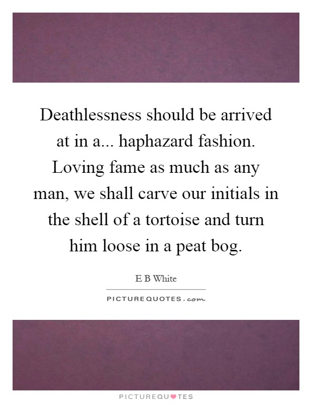 Deathlessness should be arrived at in a... haphazard fashion. Loving fame as much as any man, we shall carve our initials in the shell of a tortoise and turn him loose in a peat bog Picture Quote #1