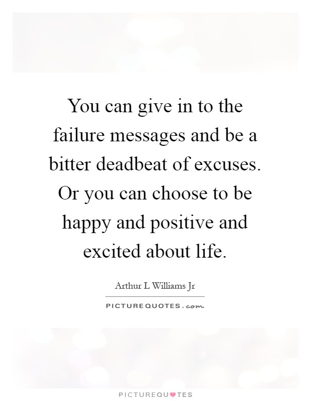 You can give in to the failure messages and be a bitter deadbeat of excuses. Or you can choose to be happy and positive and excited about life Picture Quote #1