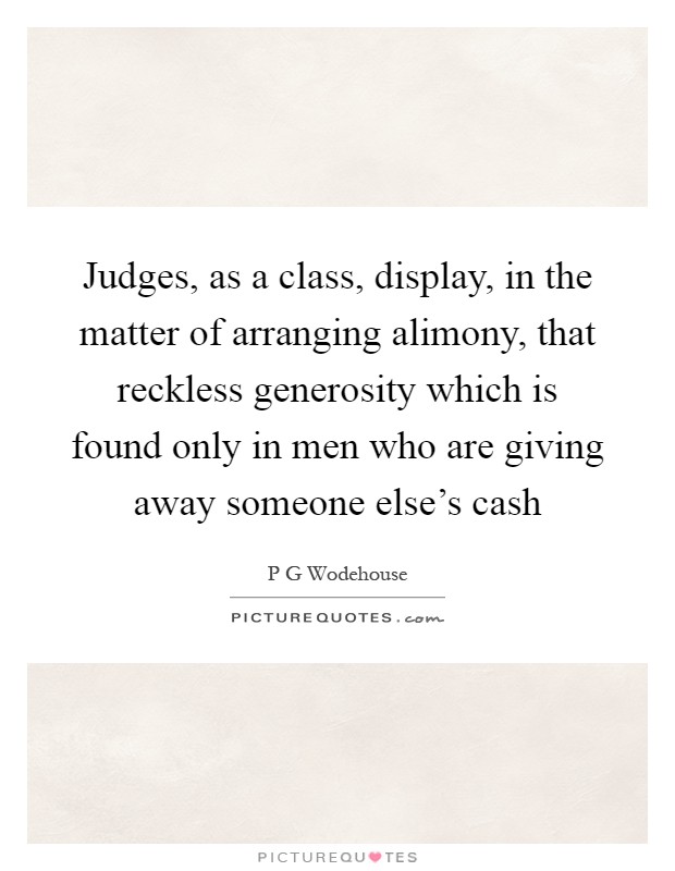 Judges, as a class, display, in the matter of arranging alimony, that reckless generosity which is found only in men who are giving away someone else's cash Picture Quote #1