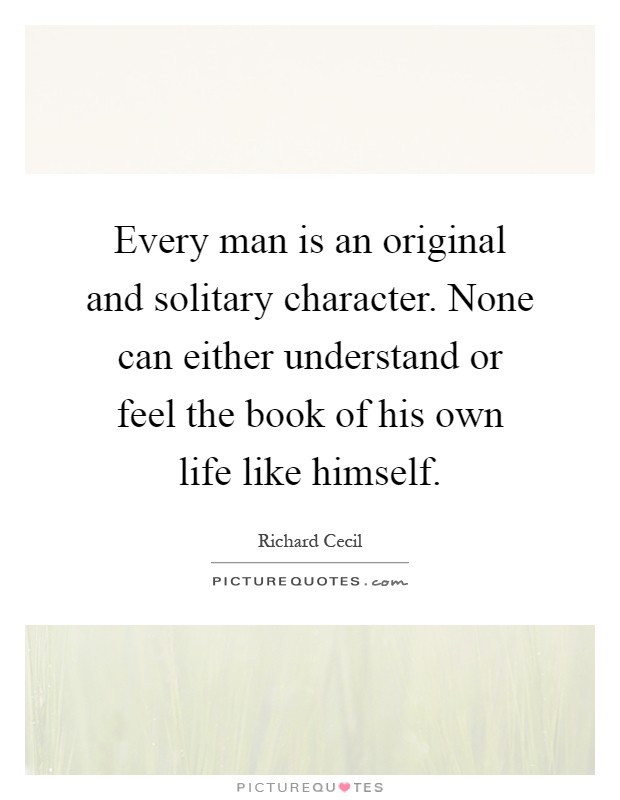 Every man is an original and solitary character. None can either understand or feel the book of his own life like himself Picture Quote #1
