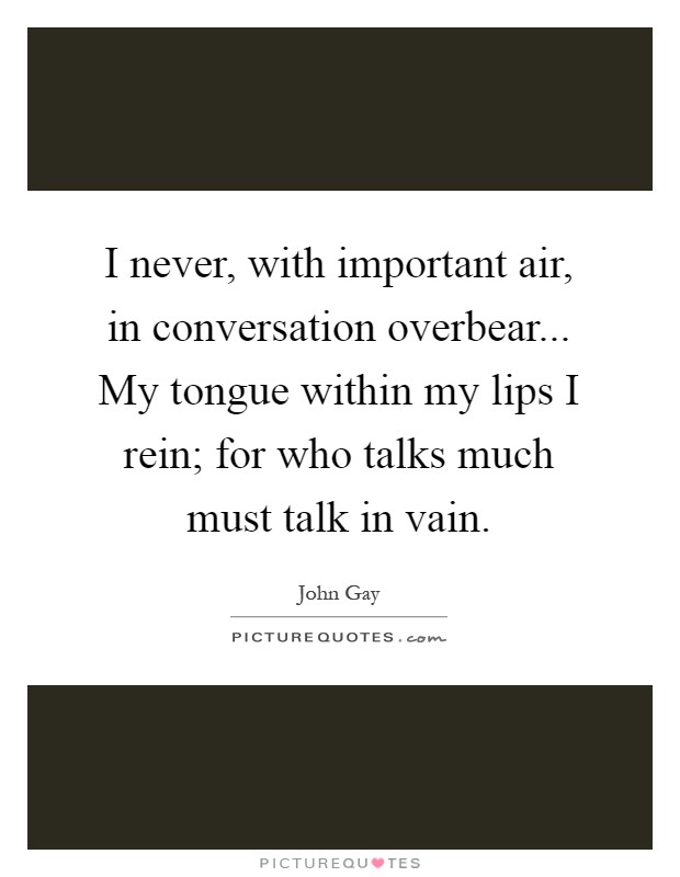 I never, with important air, in conversation overbear... My tongue within my lips I rein; for who talks much must talk in vain Picture Quote #1