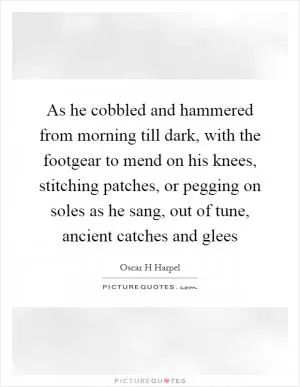 As he cobbled and hammered from morning till dark, with the footgear to mend on his knees, stitching patches, or pegging on soles as he sang, out of tune, ancient catches and glees Picture Quote #1