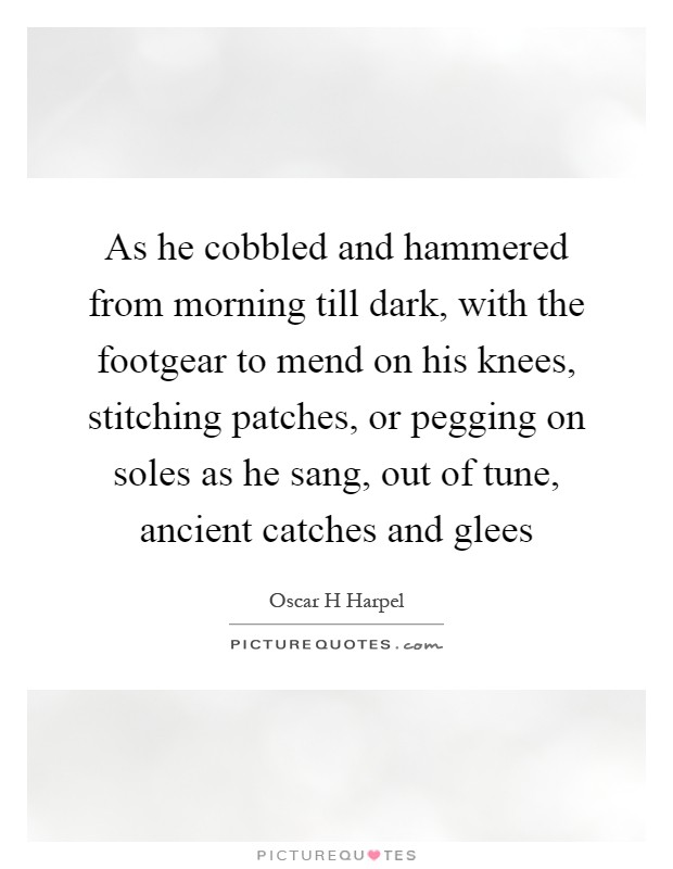 As he cobbled and hammered from morning till dark, with the footgear to mend on his knees, stitching patches, or pegging on soles as he sang, out of tune, ancient catches and glees Picture Quote #1