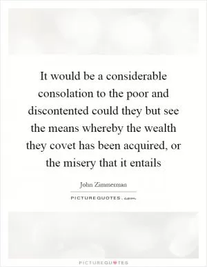 It would be a considerable consolation to the poor and discontented could they but see the means whereby the wealth they covet has been acquired, or the misery that it entails Picture Quote #1