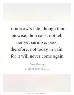 Tomorrow’s fate, though thou be wise, thou canst not tell nor yet surmise; pass, therefore, not today in vain, for it will never come again Picture Quote #1
