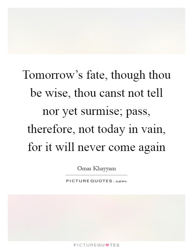 Tomorrow's fate, though thou be wise, thou canst not tell nor yet surmise; pass, therefore, not today in vain, for it will never come again Picture Quote #1