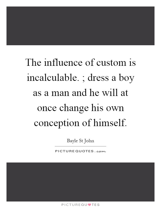 The influence of custom is incalculable. ; dress a boy as a man and he will at once change his own conception of himself Picture Quote #1