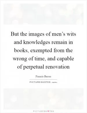 But the images of men’s wits and knowledges remain in books, exempted from the wrong of time, and capable of perpetual renovation Picture Quote #1