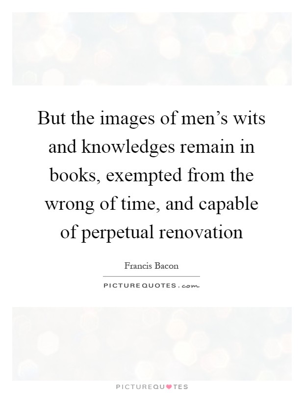But the images of men's wits and knowledges remain in books, exempted from the wrong of time, and capable of perpetual renovation Picture Quote #1
