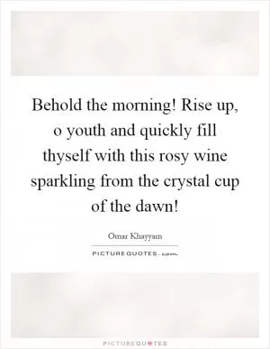 Behold the morning! Rise up, o youth and quickly fill thyself with this rosy wine sparkling from the crystal cup of the dawn! Picture Quote #1
