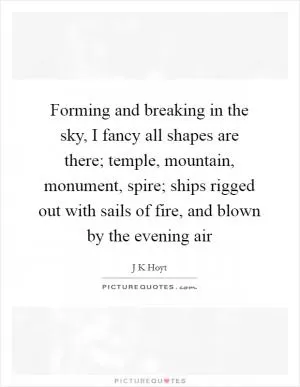 Forming and breaking in the sky, I fancy all shapes are there; temple, mountain, monument, spire; ships rigged out with sails of fire, and blown by the evening air Picture Quote #1