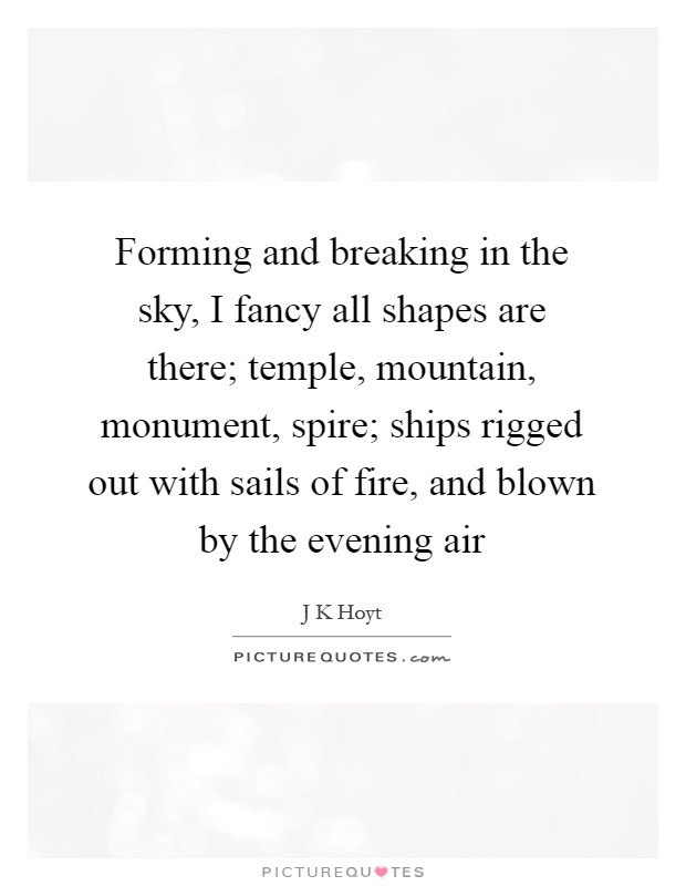 Forming and breaking in the sky, I fancy all shapes are there; temple, mountain, monument, spire; ships rigged out with sails of fire, and blown by the evening air Picture Quote #1