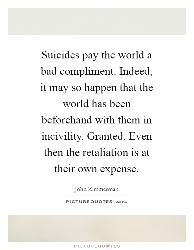 Suicides pay the world a bad compliment. Indeed, it may so happen that the world has been beforehand with them in incivility. Granted. Even then the retaliation is at their own expense Picture Quote #1