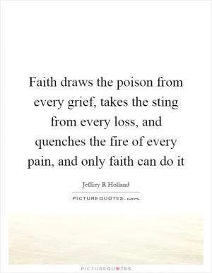 Faith draws the poison from every grief, takes the sting from every loss, and quenches the fire of every pain, and only faith can do it Picture Quote #1