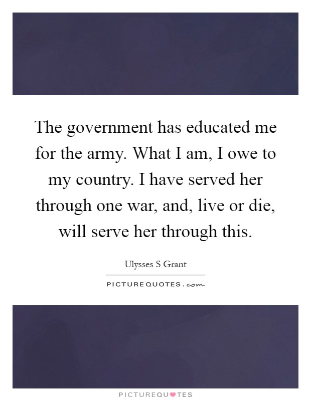 The government has educated me for the army. What I am, I owe to my country. I have served her through one war, and, live or die, will serve her through this Picture Quote #1