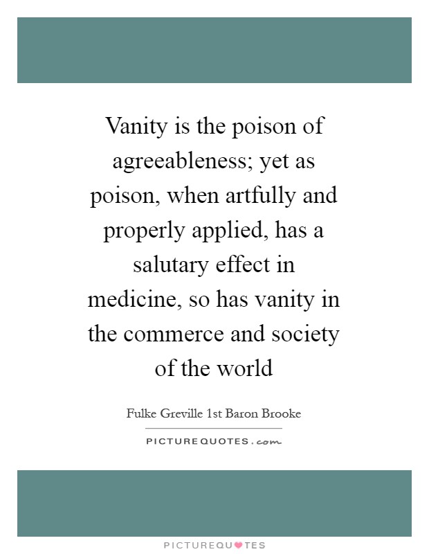 Vanity is the poison of agreeableness; yet as poison, when artfully and properly applied, has a salutary effect in medicine, so has vanity in the commerce and society of the world Picture Quote #1