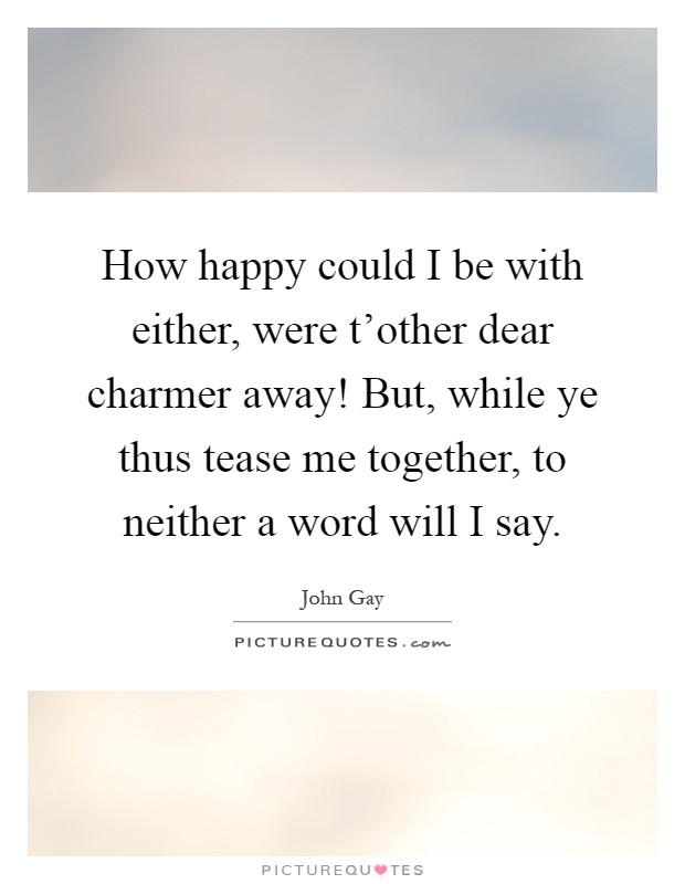 How happy could I be with either, were t'other dear charmer away! But, while ye thus tease me together, to neither a word will I say Picture Quote #1