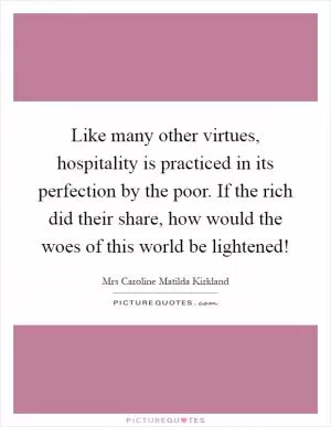 Like many other virtues, hospitality is practiced in its perfection by the poor. If the rich did their share, how would the woes of this world be lightened! Picture Quote #1