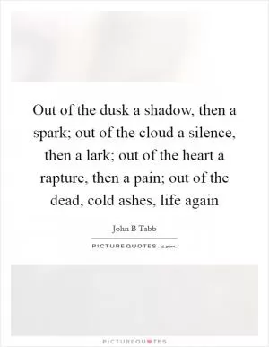 Out of the dusk a shadow, then a spark; out of the cloud a silence, then a lark; out of the heart a rapture, then a pain; out of the dead, cold ashes, life again Picture Quote #1