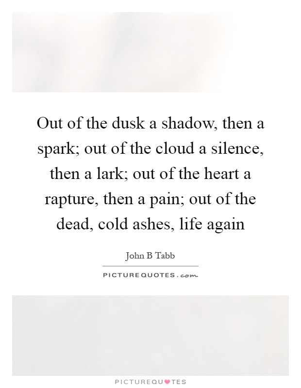Out of the dusk a shadow, then a spark; out of the cloud a silence, then a lark; out of the heart a rapture, then a pain; out of the dead, cold ashes, life again Picture Quote #1