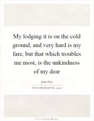 My lodging it is on the cold ground, and very hard is my fare, but that which troubles me most, is the unkindness of my dear Picture Quote #1