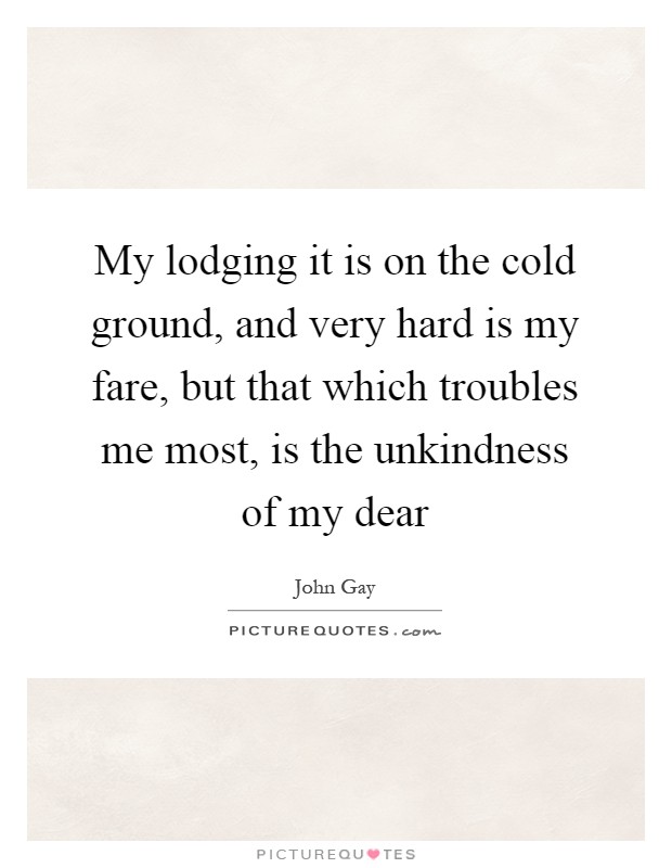 My lodging it is on the cold ground, and very hard is my fare, but that which troubles me most, is the unkindness of my dear Picture Quote #1