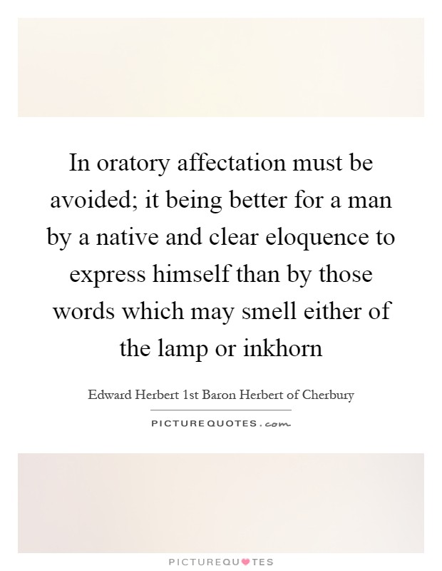 In oratory affectation must be avoided; it being better for a man by a native and clear eloquence to express himself than by those words which may smell either of the lamp or inkhorn Picture Quote #1