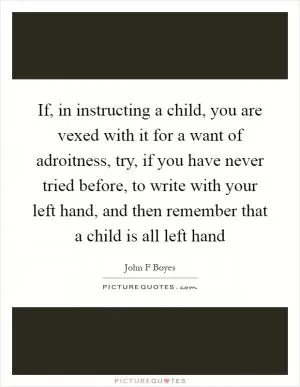 If, in instructing a child, you are vexed with it for a want of adroitness, try, if you have never tried before, to write with your left hand, and then remember that a child is all left hand Picture Quote #1