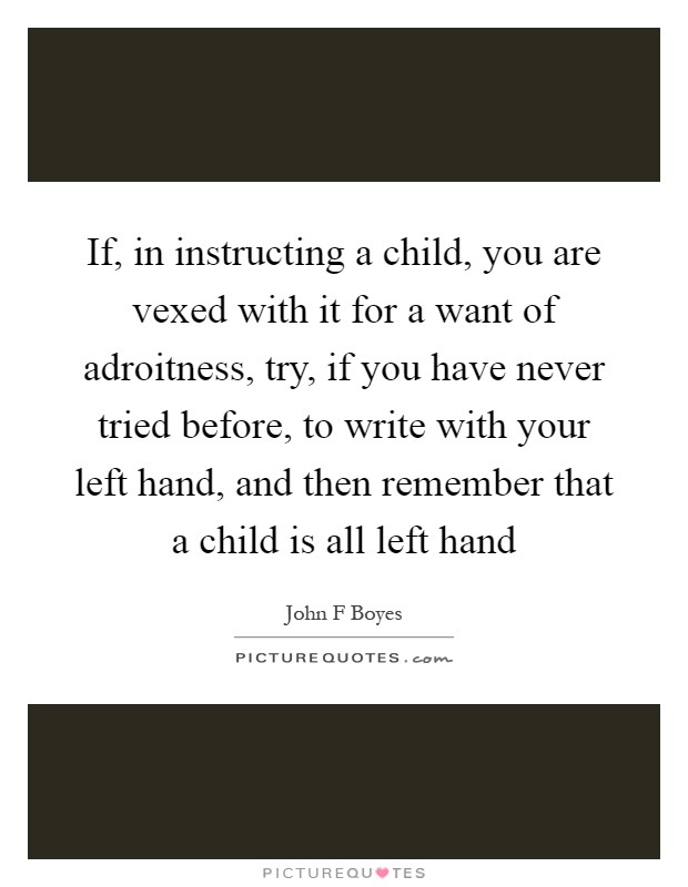 If, in instructing a child, you are vexed with it for a want of adroitness, try, if you have never tried before, to write with your left hand, and then remember that a child is all left hand Picture Quote #1