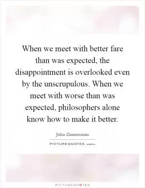 When we meet with better fare than was expected, the disappointment is overlooked even by the unscrupulous. When we meet with worse than was expected, philosophers alone know how to make it better Picture Quote #1