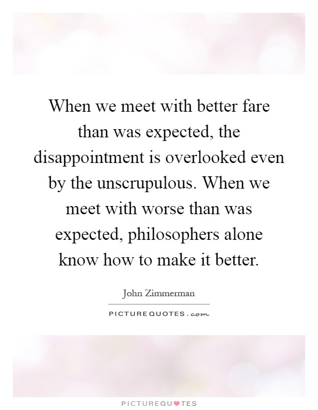 When we meet with better fare than was expected, the disappointment is overlooked even by the unscrupulous. When we meet with worse than was expected, philosophers alone know how to make it better Picture Quote #1