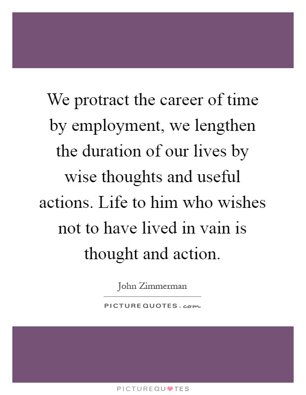 We protract the career of time by employment, we lengthen the duration of our lives by wise thoughts and useful actions. Life to him who wishes not to have lived in vain is thought and action Picture Quote #1