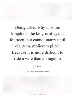 Being asked why in some kingdoms the king is of age at fourteen, but cannot marry until eighteen, moliere replied: Because it is more difficult to rule a wife than a kingdom Picture Quote #1