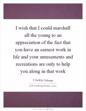I wish that I could marshall all the young to an appreciation of the fact that you have an earnest work in life and your amusements and recreations are only to help you along in that work Picture Quote #1