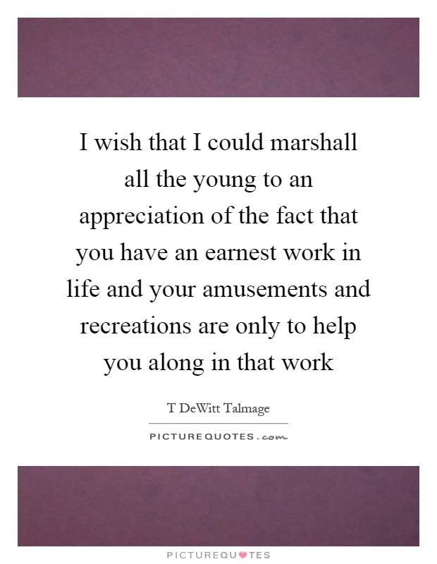 I wish that I could marshall all the young to an appreciation of the fact that you have an earnest work in life and your amusements and recreations are only to help you along in that work Picture Quote #1