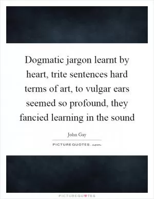 Dogmatic jargon learnt by heart, trite sentences hard terms of art, to vulgar ears seemed so profound, they fancied learning in the sound Picture Quote #1