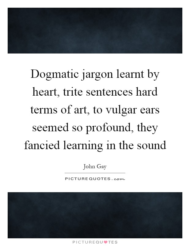 Dogmatic jargon learnt by heart, trite sentences hard terms of art, to vulgar ears seemed so profound, they fancied learning in the sound Picture Quote #1
