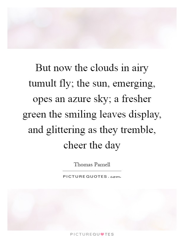 But now the clouds in airy tumult fly; the sun, emerging, opes an azure sky; a fresher green the smiling leaves display, and glittering as they tremble, cheer the day Picture Quote #1