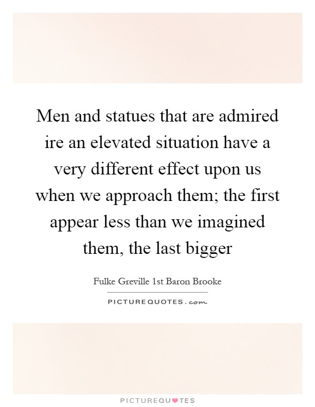 Men and statues that are admired ire an elevated situation have a very different effect upon us when we approach them; the first appear less than we imagined them, the last bigger Picture Quote #1