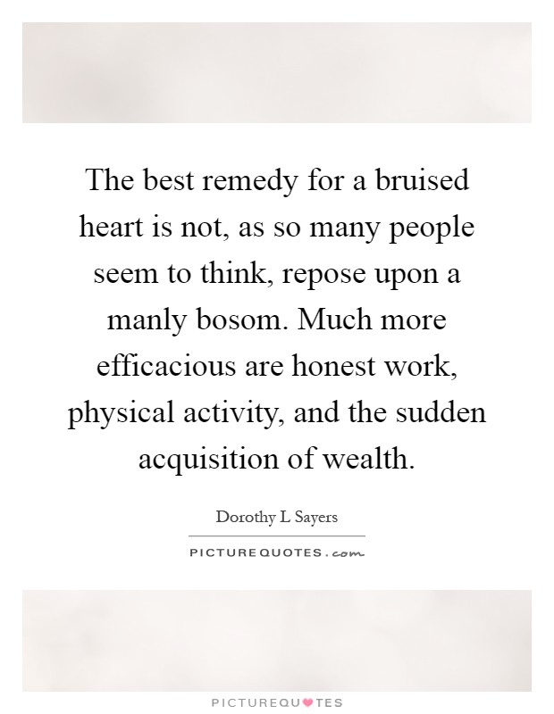The best remedy for a bruised heart is not, as so many people seem to think, repose upon a manly bosom. Much more efficacious are honest work, physical activity, and the sudden acquisition of wealth Picture Quote #1
