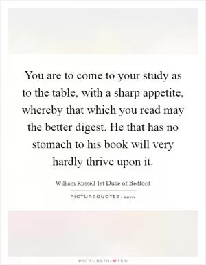 You are to come to your study as to the table, with a sharp appetite, whereby that which you read may the better digest. He that has no stomach to his book will very hardly thrive upon it Picture Quote #1