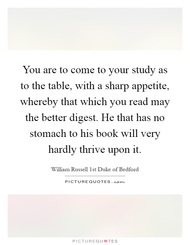 You are to come to your study as to the table, with a sharp appetite, whereby that which you read may the better digest. He that has no stomach to his book will very hardly thrive upon it Picture Quote #1