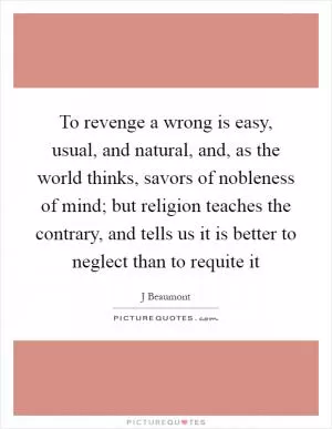 To revenge a wrong is easy, usual, and natural, and, as the world thinks, savors of nobleness of mind; but religion teaches the contrary, and tells us it is better to neglect than to requite it Picture Quote #1