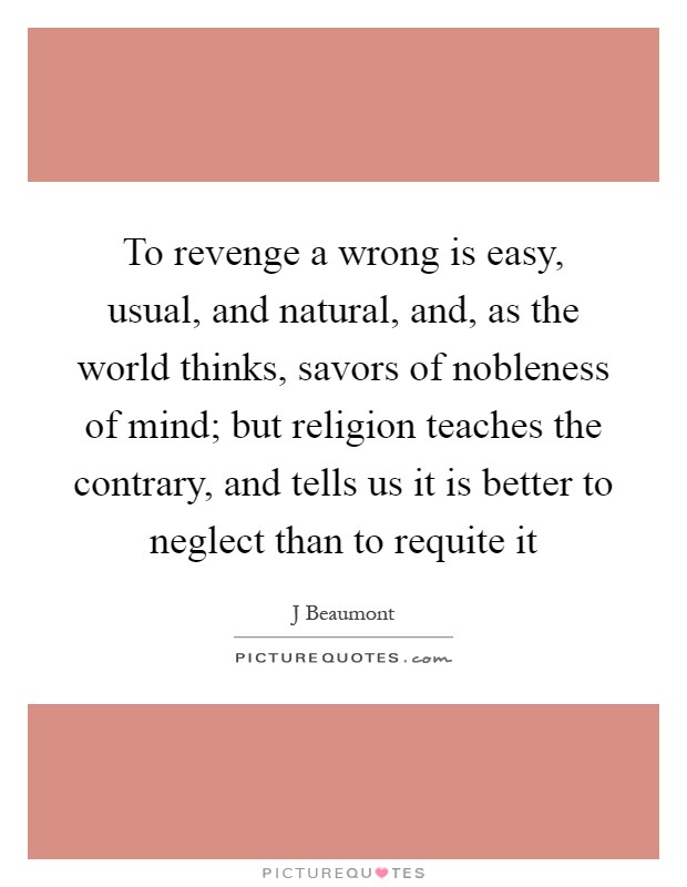To revenge a wrong is easy, usual, and natural, and, as the world thinks, savors of nobleness of mind; but religion teaches the contrary, and tells us it is better to neglect than to requite it Picture Quote #1