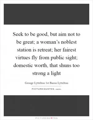 Seek to be good, but aim not to be great; a woman’s noblest station is retreat; her fairest virtues fly from public sight; domestic worth, that shuns too strong a light Picture Quote #1
