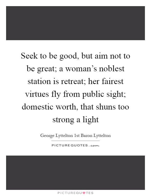 Seek to be good, but aim not to be great; a woman's noblest station is retreat; her fairest virtues fly from public sight; domestic worth, that shuns too strong a light Picture Quote #1